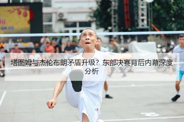 塔图姆与杰伦布朗矛盾升级？东部决赛背后内幕深度分析